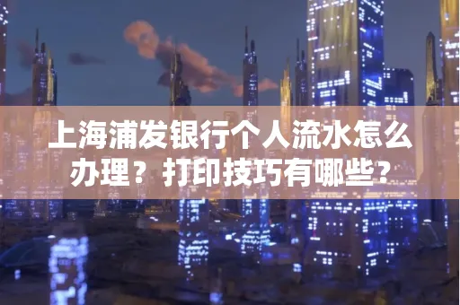 上海浦发银行个人流水怎么办理？打印技巧有哪些？